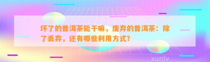 坏了的普洱茶能干嘛，废弃的普洱茶：除了丢弃，还有哪些利用方法？