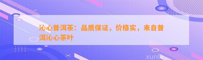 沁心普洱茶：品质保证，价格实，来自普洱沁心茶叶