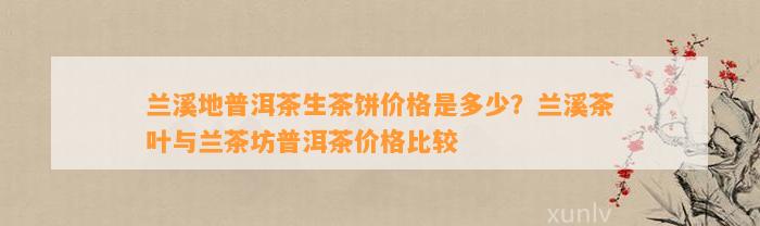 兰溪地普洱茶生茶饼价格是多少？兰溪茶叶与兰茶坊普洱茶价格比较