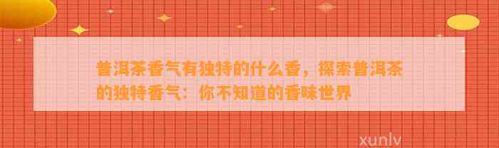 普洱茶香气有特别的什么香，探索普洱茶的特别香气：你不知道的香味世界