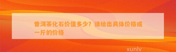 普洱茶化石价值多少？请给出具体价格或一斤的价格