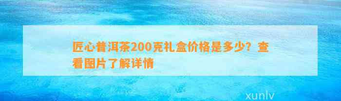 匠心普洱茶200克礼盒价格是多少？查看图片熟悉详情