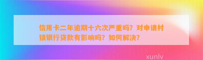 信用卡二年逾期十六次严重吗？对申请村镇银行贷款有影响吗？如何解决？