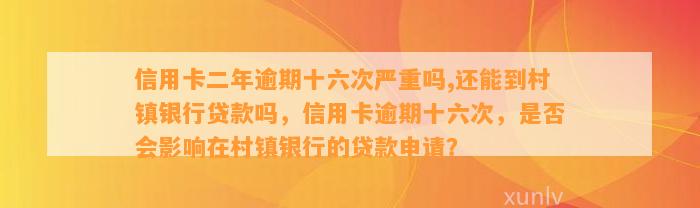 信用卡二年逾期十六次严重吗,还能到村镇银行贷款吗，信用卡逾期十六次，是否会影响在村镇银行的贷款申请？