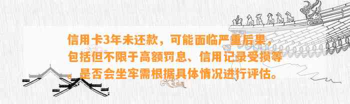 信用卡3年未还款，可能面临严重后果，包括但不限于高额罚息、信用记录受损等。是否会坐牢需根据具体情况进行评估。