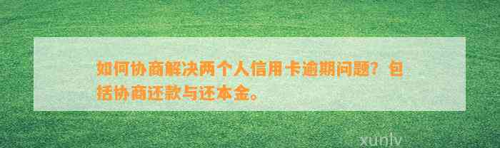 如何协商解决两个人信用卡逾期问题？包括协商还款与还本金。