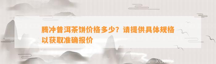 腾冲普洱茶饼价格多少？请提供具体规格以获取准确报价