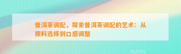 普洱茶调配，探索普洱茶调配的艺术：从原料选择到口感调整