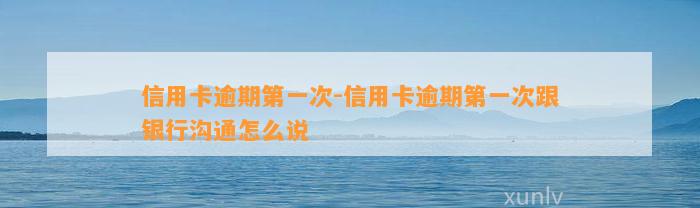 信用卡逾期第一次-信用卡逾期第一次跟银行沟通怎么说