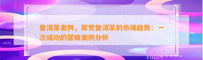 普洱茶案例，探究普洱茶的市场趋势：一次成功的营销案例分析