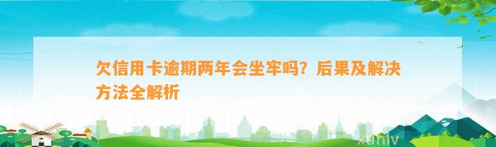 欠信用卡逾期两年会坐牢吗？后果及解决方法全解析