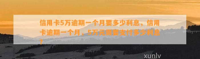 信用卡5万逾期一个月要多少利息，信用卡逾期一个月，5万元需要支付多少利息？