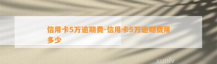 信用卡5万逾期费-信用卡5万逾期费用多少