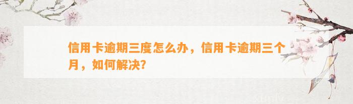 信用卡逾期三度怎么办，信用卡逾期三个月，如何解决？