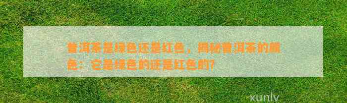 普洱茶是绿色还是红色，揭秘普洱茶的颜色：它是绿色的还是红色的？