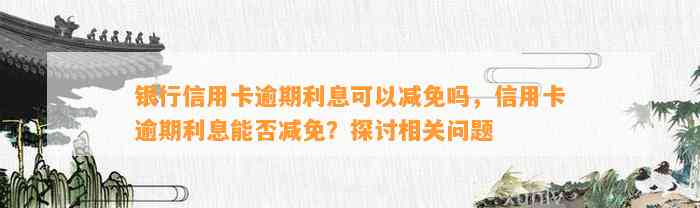 银行信用卡逾期利息可以减免吗，信用卡逾期利息能否减免？探讨相关问题