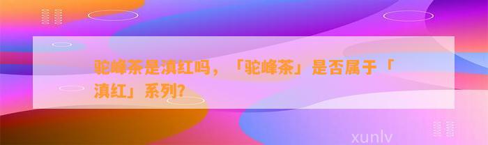 驼峰茶是滇红吗，「驼峰茶」是不是属于「滇红」系列？