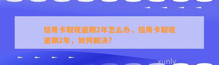 信用卡取现逾期2年怎么办，信用卡取现逾期2年，如何解决?