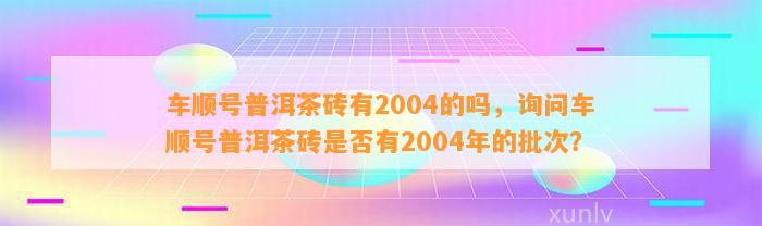 车顺号普洱茶砖有2004的吗，询问车顺号普洱茶砖是不是有2004年的批次？