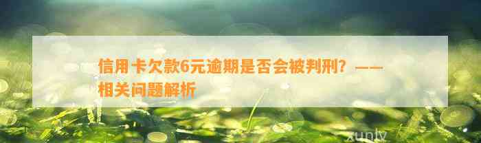 信用卡欠款6元逾期是否会被判刑？——相关问题解析