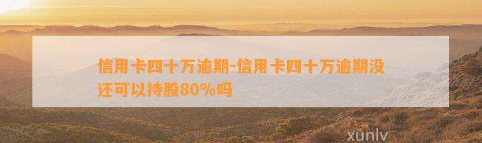 信用卡四十万逾期-信用卡四十万逾期没还可以持股80%吗