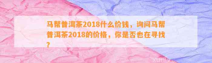 马帮普洱茶2018什么价钱，询问马帮普洱茶2018的价格，你是不是也在寻找？