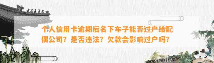 个人信用卡逾期后名下车子能否过户给配偶公司？是否违法？欠款会影响过户吗？