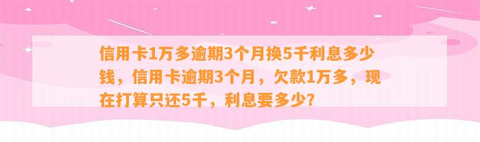 信用卡1万多逾期3个月换5千利息多少钱，信用卡逾期3个月，欠款1万多，现在打算只还5千，利息要多少？