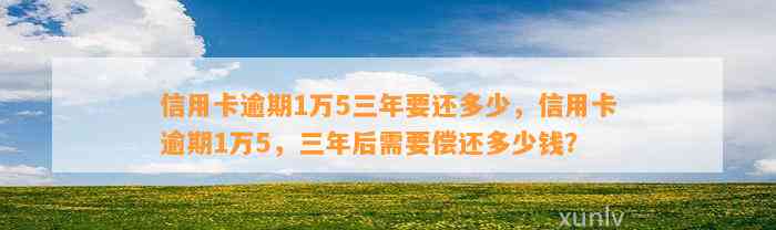 信用卡逾期1万5三年要还多少，信用卡逾期1万5，三年后需要偿还多少钱？