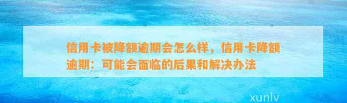 信用卡被降额逾期会怎么样，信用卡降额逾期：可能会面临的后果和解决办法