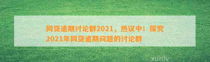 网贷逾期讨论群2021，热议中！探究2021年网贷逾期问题的讨论群