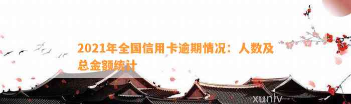 2021年全国信用卡逾期情况：人数及总金额统计