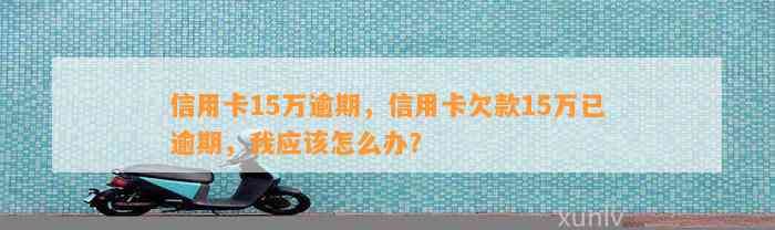 信用卡15万逾期，信用卡欠款15万已逾期，我应该怎么办？