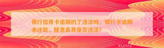 银行信用卡逾期扔了违法吗，银行卡逾期未还款，随意丢弃是否违法？