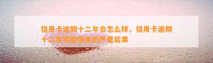 信用卡逾期十二年会怎么样，信用卡逾期十二年可能带来的严重后果