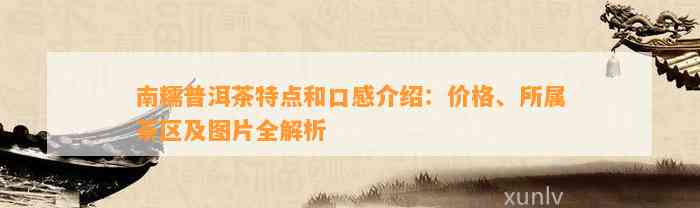 南糯普洱茶特点和口感介绍：价格、所属茶区及图片全解析