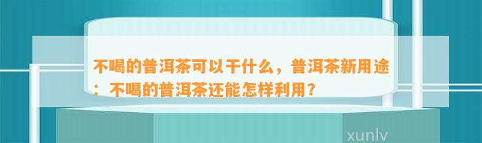 不喝的普洱茶可以干什么，普洱茶新用途：不喝的普洱茶还能怎样利用？