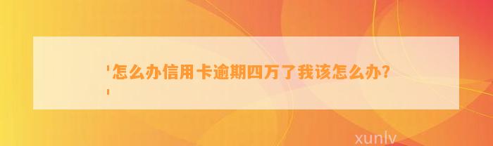 '怎么办信用卡逾期四万了我该怎么办？'