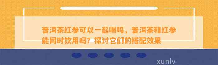 普洱茶红参可以一起喝吗，普洱茶和红参能同时饮用吗？探讨它们的搭配效果