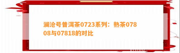 澜沧号普洱茶0723系列：熟茶07808与07818的对比