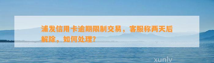 浦发信用卡逾期限制交易，客服称两天后解除，如何处理？