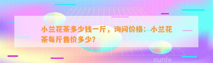 小兰花茶多少钱一斤，询问价格：小兰花茶每斤售价多少？