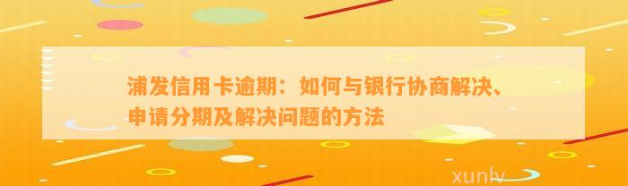 浦发信用卡逾期：如何与银行协商解决、申请分期及解决问题的方法