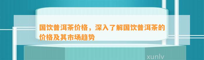 国饮普洱茶价格，深入熟悉国饮普洱茶的价格及其市场趋势