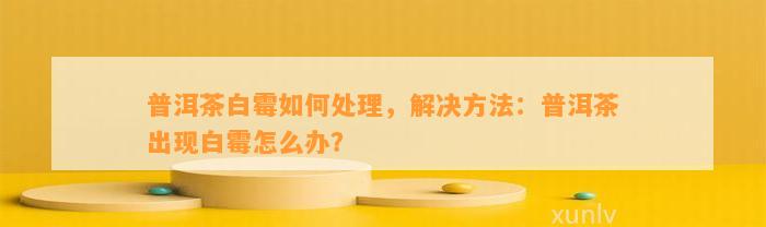 普洱茶白霉怎样解决，解决方法：普洱茶出现白霉怎么办？