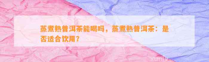 蒸煮熟普洱茶能喝吗，蒸煮熟普洱茶：是不是适合饮用？