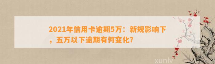 2021年信用卡逾期5万：新规影响下，五万以下逾期有何变化？