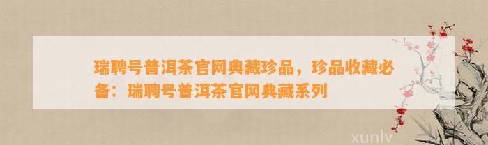 瑞聘号普洱茶官网典藏珍品，珍品收藏必备：瑞聘号普洱茶官网典藏系列