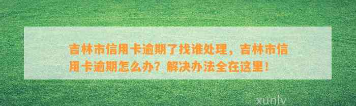 吉林市信用卡逾期了找谁处理，吉林市信用卡逾期怎么办？解决办法全在这里！