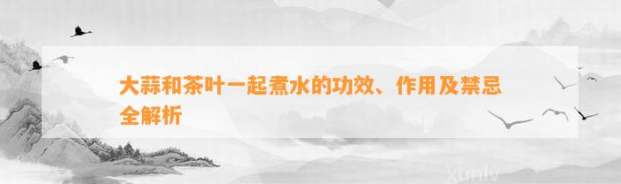 大蒜和茶叶一起煮水的功效、作用及禁忌全解析